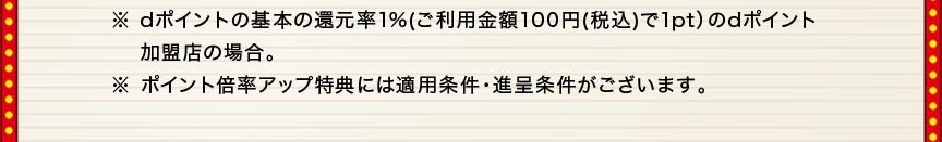 ※dポイントの基本の還元率1％（ご利用金額100円（税込）で1pt）のdポイント加盟店の場合。※ポイント倍率アップ特典には適用条件・進呈条件がございます。