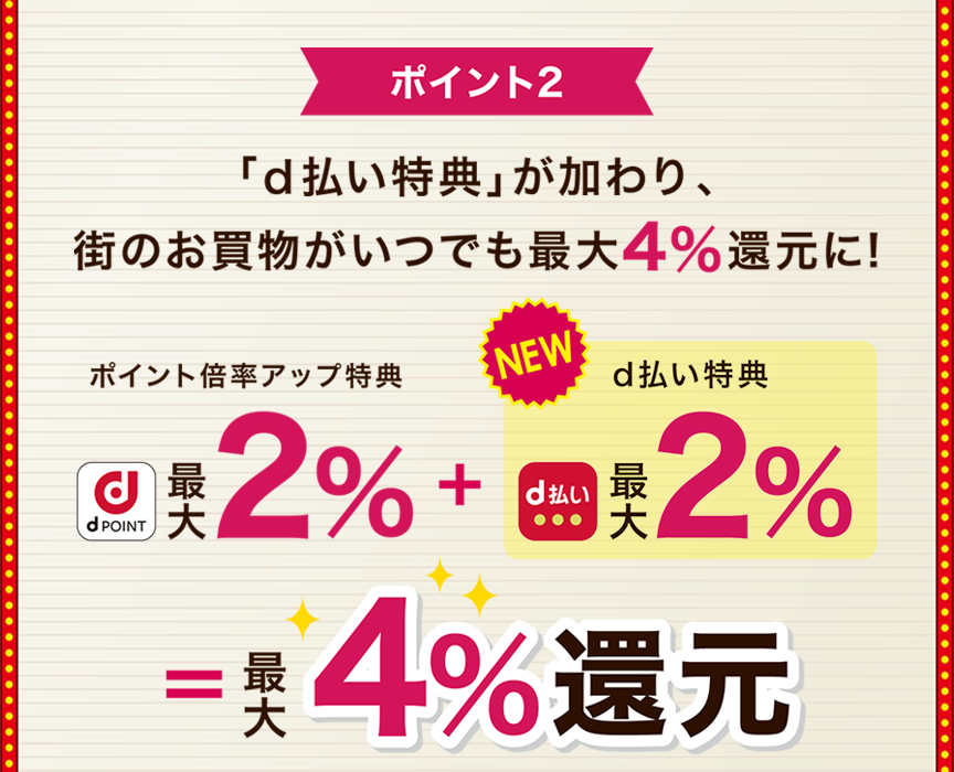 ポイント2 「d払い特典」が加わり、街のお買物がいつでも最大4％還元に！ ポイント倍率アップ特典最大2％＋d払い特典最大2％＝最大4％還元