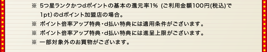 ※5つ星ランクかつdポイントの基本の還元率1％（ご利用金額100円（税込）で1ptのdポイント加盟店の場合。）※ポイント倍率アップ特典・d払い特典には適用条件がございます。※ポイント倍率アップ特典・d払い特典には進呈条件がございます。※一部対象外のお買物がございます。