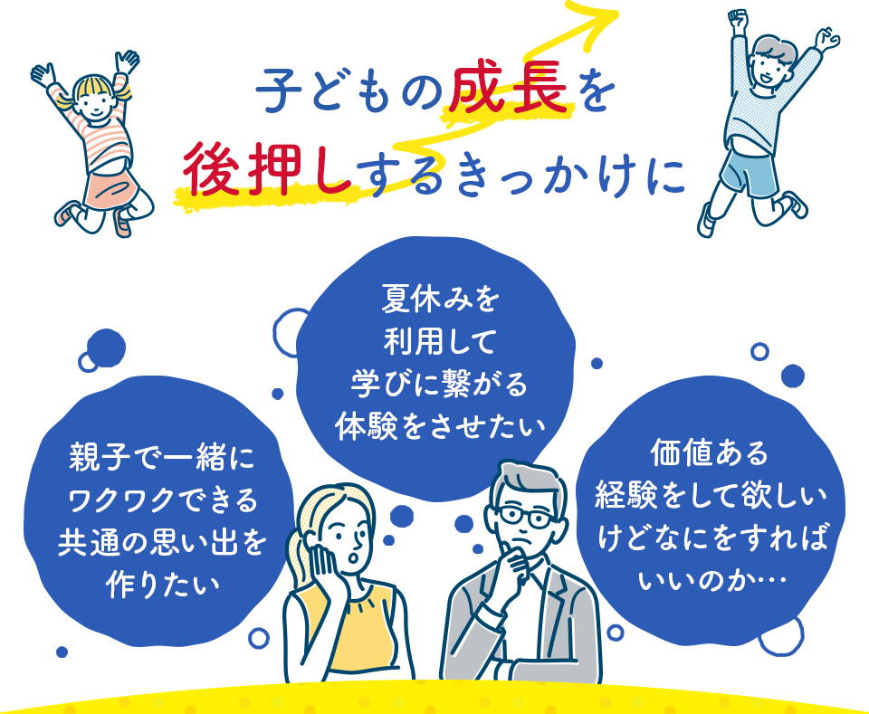 子どもの成長を後押しするきっかけに 親子で一緒にワクワクできる共通の思い出を作りたい 夏休みを利用して学びに繋がる体験をさせたい 価値ある経験をして欲しいけどなにをすればいいのか・・・