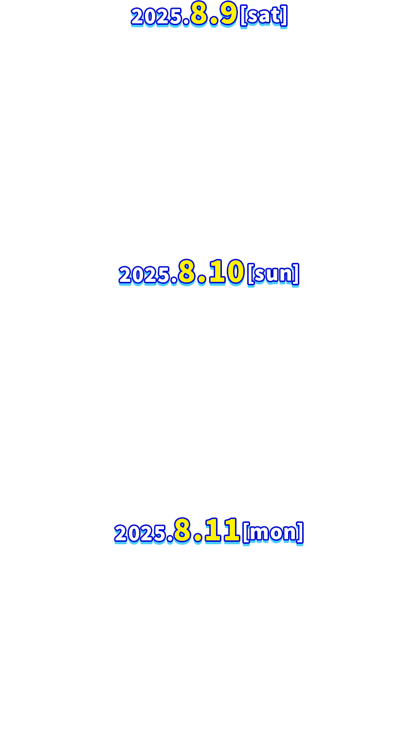 2025．8．9［sat］ 相川七瀬 / AMEFURASSHI / アンジュルム / =LOVE / IS:SUE / m-flo / 氣志團 / CANDY TUNE / CUTIE STREET / s**t kingz / しなこ / 湘南乃風 / 私立恵比寿中学 / SWEET STEADY / スキマスイッチ / 高嶺のなでしこ / つばきファクトリー / DXTEEN / Def Tech / NIKO NIKO TAN TAN / Novel Core / ハラミちゃん / 日向坂46 / Billyrrom / FRUITS ZIPPER / MAZZEL / muque 2025．8．10［sun］ ACIDMAN / Ashley / 新しい学校のリーダーズ / ALI / 石崎ひゅーい / 打首獄門同好会 / きゃりーぱみゅぱみゅ / Crossfaith / 米米CLUB / コレサワ / Survive Said The Prophet / THE BACK HORN / The BONEZ / Chevon / Chilli Beans. / T.M.Revolution / TETORA / TOOBOE / 冨岡 愛 / Dragon Ash / 西川貴教 / Novelbright / 宮野真守 / Mega Shinnosuke / 『ユイカ』 / 礼賛 / ROTTENGRAFFTY / Laura day romance 2025．8．11［mon］ Aile The Shota / AKASAKI / ASH DA HERO / 詩羽 / edhiii boi / オーイシマサヨシ / ORANGE RANGE / 岸谷香 / CLAN QUEEN / KREVA / 郷ひろみ / KOMOREBI / JAEJOONG / -真天地開闢集団-ジグザグ / 水曜日のカンパネラ / 須田景凪 / 超学生 / t-Ace / 東京スカパラダイスオーケストラ / なとり / NEWS / HYDE / BUDDiiS / ポルカドットスティングレイ / MUCC / yama / RAISE A SUILEN / レトロリロン