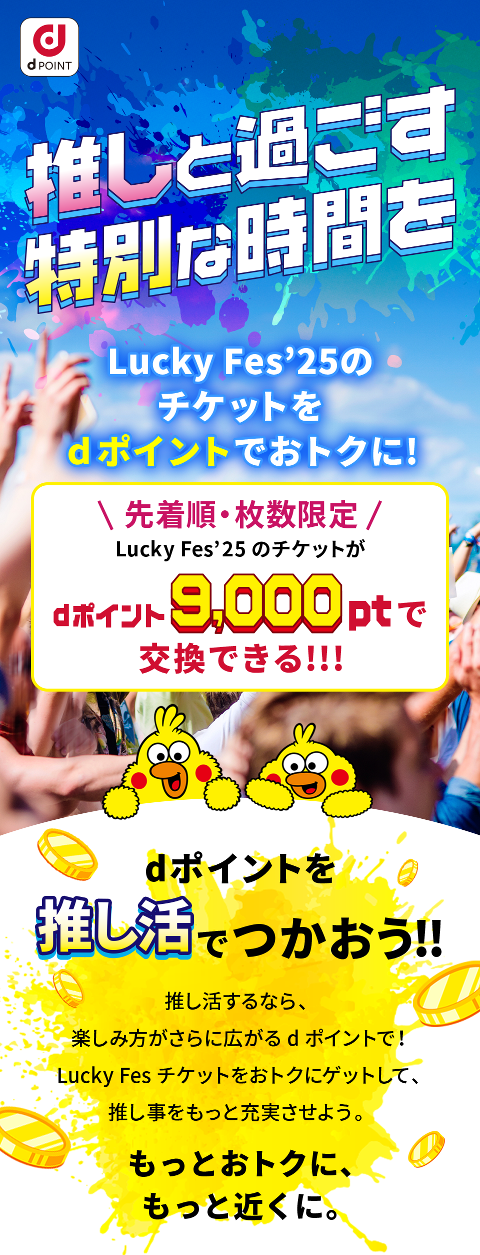 推しと過ごす特別な時間を Lucky Fes’25のチケットをdポイントでおトクに！」（以下「本キャンペーン」といいます）は、この規約（以下「本規約」といいます）に従って実施されます。ご応募にあたっては、以下の内容をご確認いただき、ご同意いただいた上でご応募ください。 先着順・枚数限定 Lucky Fes‛25のチケットがdポイント9,000ptで交換できる！！！ dポイントを推し活でつかおう！！ 推し活するなら、楽しみ方がさらに広がるdポイントで！ Lucky Fesチケットをおトクにゲットして、推し事をもっと充実させよう もっとおトクに、もっと近くに。