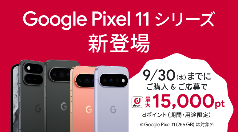 Google Pixel 11 シリーズ購入者様 限定キャンペーン実施中 Google Pixel 11 シリーズ 新登場 ご購入＆ご応募で dポイント 最大15,000pt dポイント（期間・用途限定） ※Google Pixel 11（256 GB）は対象外