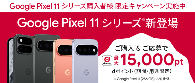 Google Pixel 11 シリーズ購入者様 限定キャンペーン実施中 Google Pixel 11 シリーズ 新登場 ご購入&ご応募で dポイント 最大15,000pt dポイント(期間・用途限定) ※Google Pixel 11(256 GB)は対象外