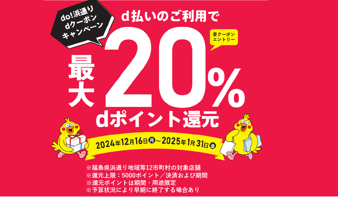 do! 浜通りdクーポンキャンペーン d払いのご利用で最大20%dポイント還元 2024年12月16日 月 ~ 2025年1月31日 金 要クーポン エントリー ※福島県浜通り地域等12市町村の対象店舗 ※還元上限:5000ポイント/回および期間 ※還元ポイントは期間・用途限定 ※予算状況により早期に終了する場合あり