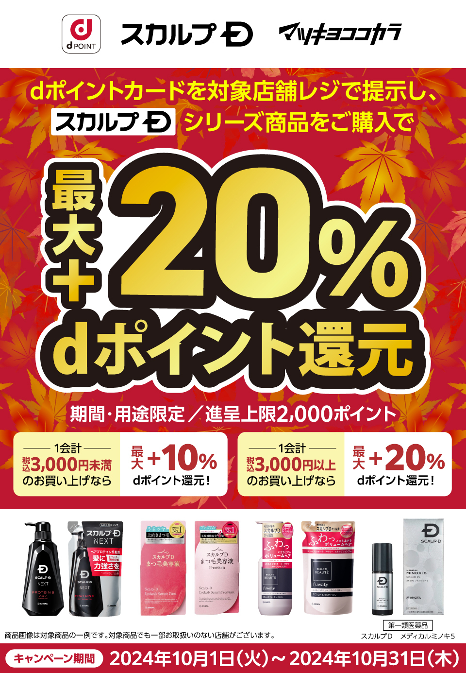 dポイントカードを対象店舗レジで提示し、スカルプDシリーズ商品をご購入で最大＋20%dポイント還元 期間・用途限定／進呈上限2,000ポイント 1会計：税込3,000円未満のお買い上げなら最大＋10%dポイント還元！ 1会計：税込3,000円以上のお買い上げなら最大＋20%dポイント還元！商品画像は対象商品の一例です。対象商品でも一部お取扱いのない店舗が御座います。「第一類医薬品」スカルプD メディカルミノキ5 キャンペーン期間：2024年10月1日（火）～2024年10月31日（木）