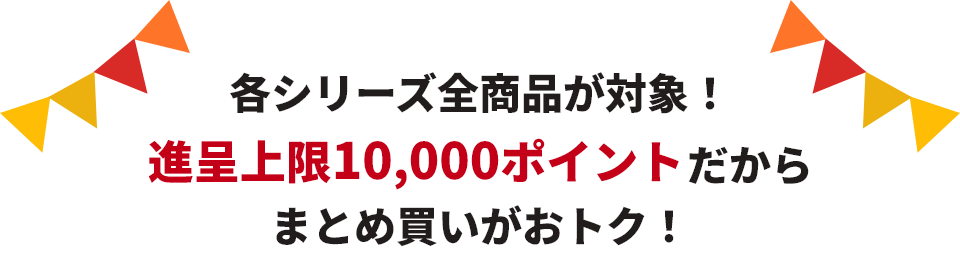 各シリーズ全商品が対象！進呈上限10,000ポイントだからまとめ買いがおトク！