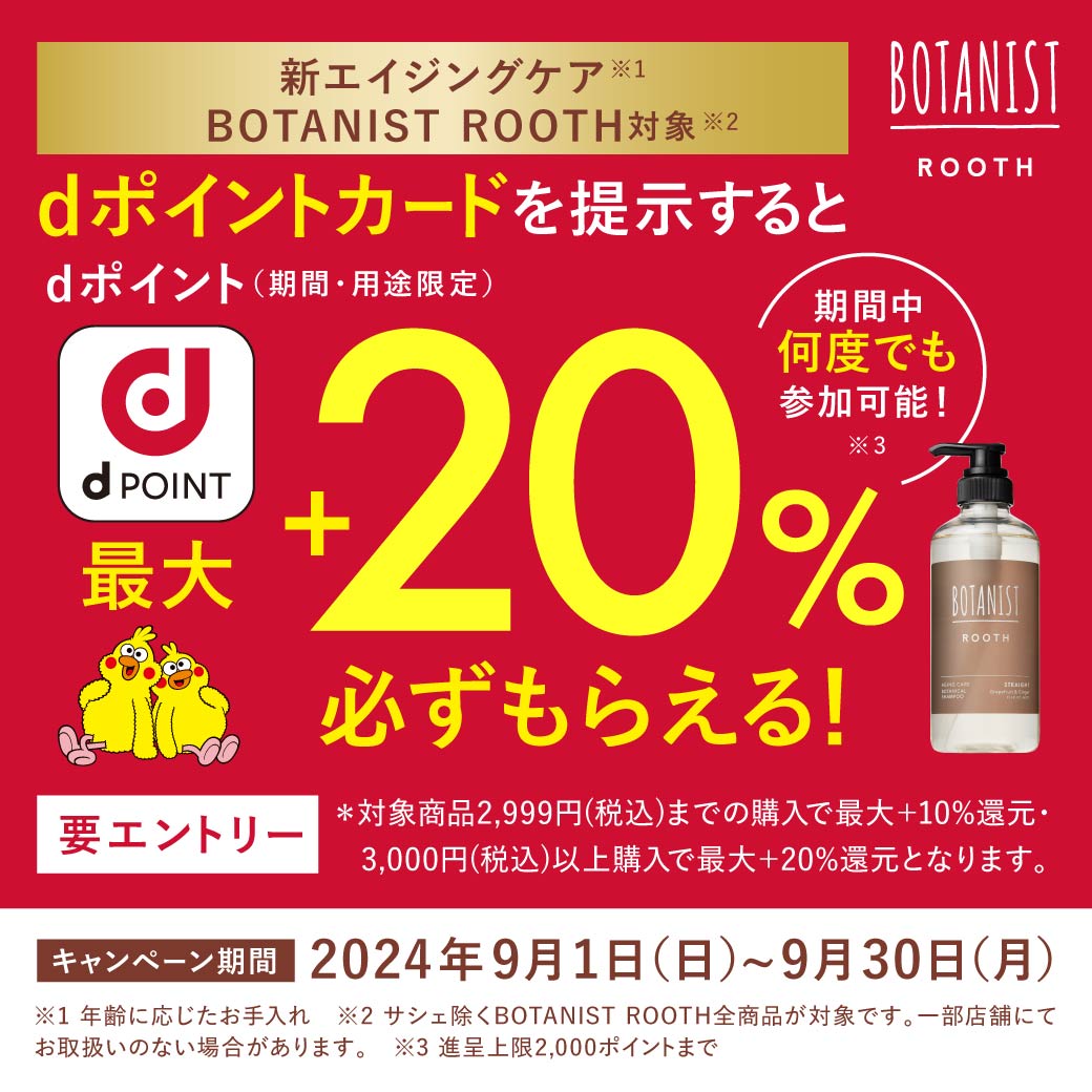 新エイジングケア BOTANIST ROOTH対象 dポイントカードを提示するとdポイント(期間・用途限定)最大+20%必ずもらえる！ 期間中何度でも参加可能！ キャンペーン期間 2024年9月1日(日)〜9月30日(月)