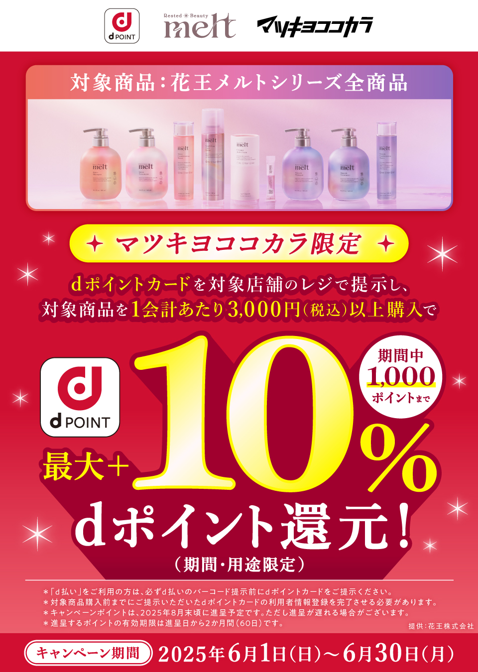 対象商品:花王メルトシリーズ全商品★マツキヨココカラ限定★dポイントカードを対象店舗のレジで提示し、対象商品を1会計あたり3,000円(税込)以上購入でd POINT最大+10%dポイント還元!(期間・用途限定)期間中1,000ポイントまで*「d払い」をご利用の方は、必ずd払いのバーコード提示前にdポイントカードをご提示ください。*対象商品購入前までにご提示いただいたdポイントカードの利用者情報登録を完了させる必要があります。 *キャンペーンポイントは、2025年8月末頃に進呈予定です。ただし進呈が遅れる場合がございます。*進呈するポイントの有効期限は進呈日から2か月間(60日)です。提供:花王株式会社 キャンペーン期間2025年6月1日(日)~6月30日(月)