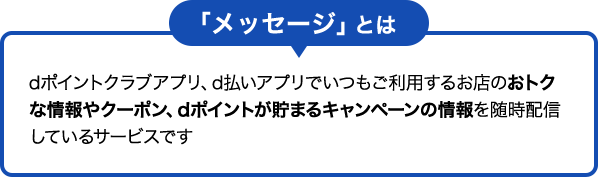 「メッセージ」とは dポイントクラブアプリ、d払いアプリでいつもご利用するお店のおトクな情報やクーポン、dポイントが貯まるキャンペーンの情報を随時配信しているサービスです