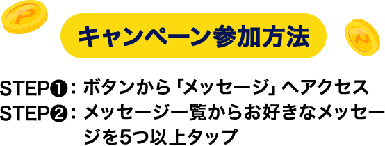 キャンペーン参加方法 STEP❶ ボタンから「メッセージ」へアクセス STEP❷ メッセージ一覧からお好きなメッセージを5つ以上タップ