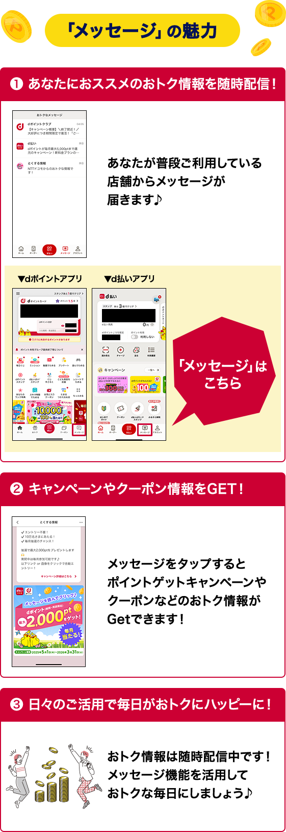 メッセージの魅力 ❶ あなたにおススメのおトク情報を随時配信！ あなたが普段ご利用している 店舗からメッセージが 届きます♪ 「メッセージ」は こちら ❷ キャンペーンやクーポン情報をGET！ メッセージをタップすると ポイントゲットキャンペーンやクーポンなどのおトク情報が Getできます！ ❸ 日々のご活用で毎日がおトクにハッピーに！ おトク情報は随時配信中です！ メッセージ機能を活用して おトクな毎日にしましょう♪