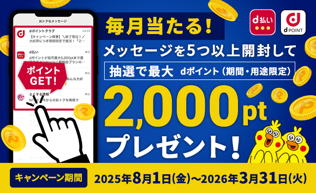 毎月当たる！ メッセージ一覧の新着メッセージを5つ以上開封して抽選で最大dポイント（期間・用途限定）2,000ptプレゼント！ キャンペーン期間 2025年8月1日（金）～2026年3月31日（火）