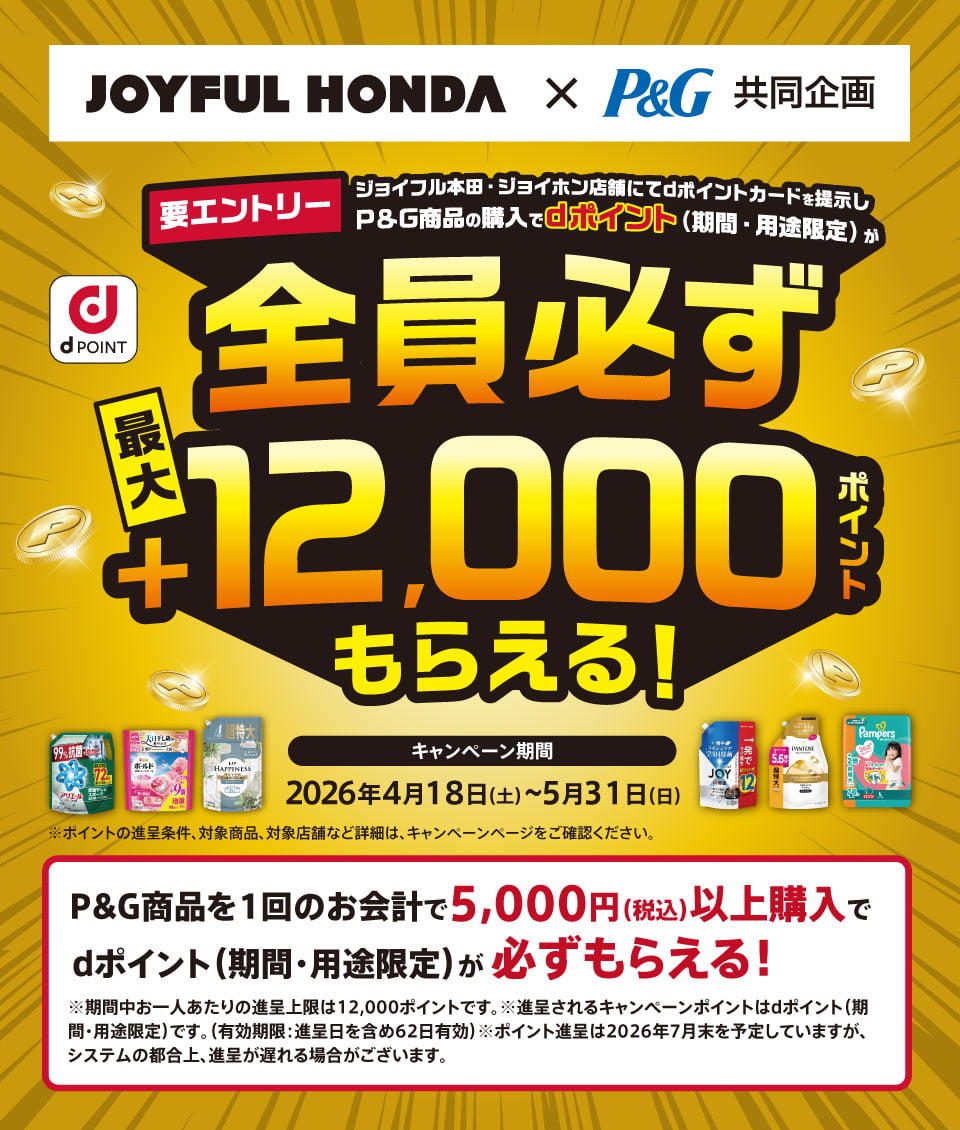 JOYFUL HONDA×P&G 共同企画 d POINT 要エントリー：ジョイフル本田・ジョイホン店舗にてdポイントカードを提示しP&G商品の購入でdポイント（期間・用途限定）が全員必ず 最大＋12,000ポイントもらえる！ キャンペーン期間：2026年4月18日（土）〜5月31日（日）※ポイントの進呈条件、対象商品、対象店舗など詳細は、キャンペーンページをご確認ください。P&G商品を1回のお会計で5,000円（税込）以上購入でdポイント（期間・用途限定）が必ずもらえる！ ※期間中お一人あたりの進呈上限は12,000ポイントです。 ※進呈されるキャンペーンポイントはdポイント（期間・用途限定）です。（有効期限： 進呈日を含め62日有効） ※ポイント進呈は2026年7月末を予定していますが、システムの都合上、進呈が遅れる場合がございます。