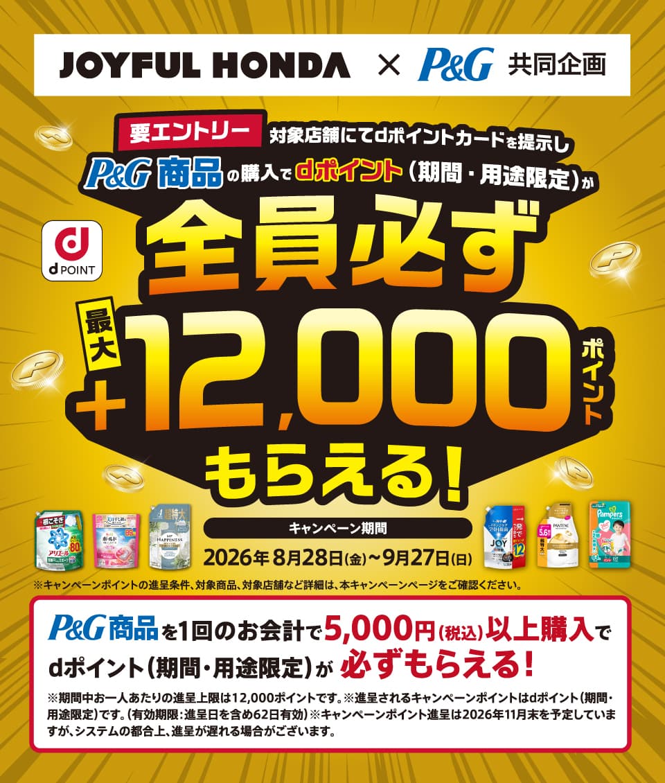 JOYFUL HONDA×P&G 共同企画 d POINT 要エントリー対象店舗にてdポイントカードを提示しP&G商品の購入でdポイント（期間・用途限定）が全員必ず最大＋12,000ポイントもらえる！ キャンペーン期間 2026年8月28日（金）〜9月27日 (日) ※キャンペーンポイントの進呈条件、対象商品、対象店舗など詳細は、本キャンペーンページをご確認ください。 P&G商品を1回のお会計で5,000円（税込）以上購入でdポイント（期間・用途限定）が必ずもらえる！ ※期間中お一人あたりの進呈上限は12,000ポイントです。 ※進呈されるキャンペーンポイントはdポイント（期間・ 用途限定）です。（有効期限:進呈日を含め62日有効）※キャンペーンポイント進呈は2026年11月末を予定していますが、システムの都合上、進呈が遅れる場合がございます。