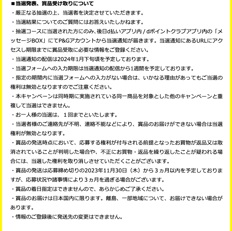 ■当選発表、賞品受け取りについて ・厳正なる抽選の上、当選者を決定させていただきます。 ・当選結果についてのご質問にはお答えいたしかねます。  ・抽選コースに当選された方にのみ、後日d払いアプリ内 / dポイントクラブアプリ内の「メッセージBOX」にてP&Gアカウントから当選通知が届きます。当選通知にあるURLにアクセスし期限までに賞品受取に必要な情報をご登録ください。 ・当選通知の配信は2024年1月下旬頃を予定しております。  ・当選フォームへの入力期限は当選通知の配信から1週間を予定しております。 ・指定の期間内に当選フォームへの入力がない場合は、いかなる理由があってもご当選の権利は無効となりますのでご注意ください。    ・本キャンペーンは同時期に実施されている同一商品を対象とした他のキャンペーンと重複して当選はできません。    ・お一人様の当選は、１回までといたします。     ・当選者様のご連絡先が不明、連絡不能などにより、賞品のお届けができない場合は当選    権利が無効となります。    ・賞品の発送時点において、応募する権利が付与される前提となったお買物が返品又は取消されていることが判明した場合や、不正にお買物・返品を繰り返したことが疑われる場合には、当選した権利を取り消しさせていただくことがございます。   ・賞品の発送は応募締め切りの2023年11月30日（木）から３ヵ月以内を予定しておりますが、応募状況や諸事情により３ヵ月を過ぎる場合がございます。 ・賞品の着日指定はできませんので、あらかじめご了承ください。 ・賞品のお届けは日本国内に限ります。離島、一部地域について、お届けできない場合があります。 ・情報のご登録後に発送先の変更はできません。 