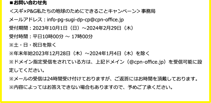 ＜スギ×P&G私たちの地球のためにできることキャンペーン＞事務局 メールアドレス：info-pg-sugi-dp-cp@cpn-office.jp 受付期間：2023年10月1日（日）～2024年2月29日（木） 受付時間：平日10時00分 ～ 17時00分※土・日・祝日を除く※年末年始2023年12月28日（木）～2024年1月4日（木）を除く※ドメイン指定受信をされている方は、上記ドメイン（@cpn-office.jp）を受信可能に設定してください。 ※メールの受信は24時間受け付けておりますが、ご返答にはお時間を頂戴しております。 ※内容によってはお答えできない場合もありますので、予めご了承ください。
