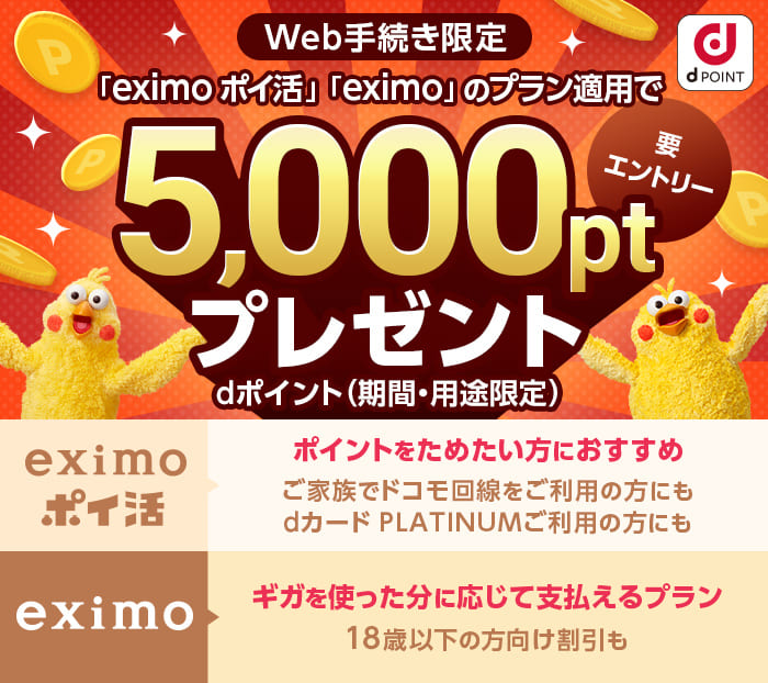 dポイント（期間・用途限定）「eximo ポイ活」「eximo」のプラン適用で5,000ptプレゼント 規約に同意してエントリーする eximo ポイ活 ポイントをためたい方におすすめ ご家族でドコモ回線をご利用の方にも dカード PLATINUMご利用の方にもeximo ギガを使った分に応じて支払えるプラン 18歳以下の方向け割引も