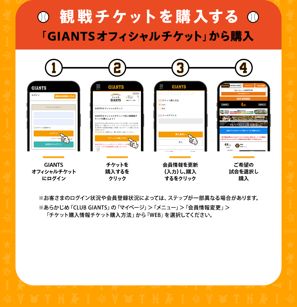観戦チケットを購入する 「GIANTSオフィシャルチケット」から購入 ①GIANTSオフィシャルチケットにログイン②チケットを購入するをクリック③会員情報を更新（入力）し、購入するをクリック④ご希望の試合を選択し購入 ※お客さまのログイン状況や会員登録状況によっては、ステップが一部異なる場合があります。※あらかじめ「CLUB GIANTS」の「マイページ」＞「メニュー」＞「会員情報変更」＞「チケット購入情報チケット購入方法」から「WEB」を選択してください。