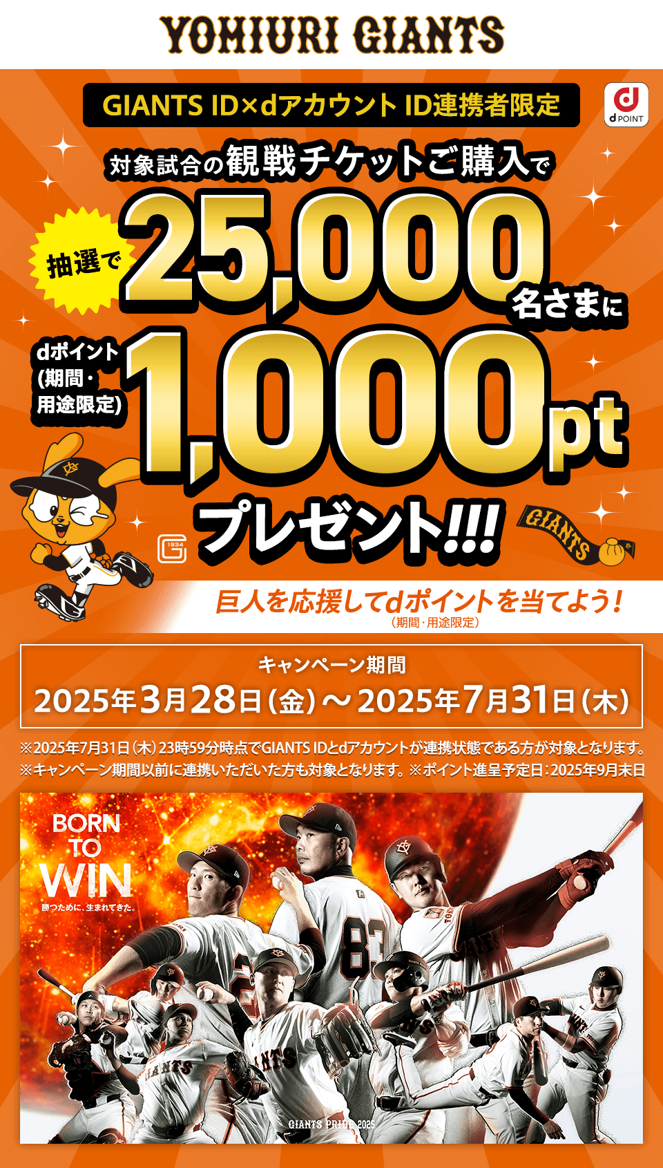 GIANTS ID×dアカウントID連携者限定 対象試合の観戦チケットご購入で抽選で25000名さまにdポイント（期間・用途限定）1000ポイントプレゼント！！！ 巨人を応援してdポイントを当てよう！（期間・用途限定） キャンペーン期間2025年3月28日（金）～2025年7月31日（木） ※2025年7月31日（木）23時59分時点でGIANTS IDとdアカウントが連携状態である方が対象となります。 ※キャンペーン期間以前に連携いただいた方も対象となります。※ポイント進呈予定日：2025年9月末日