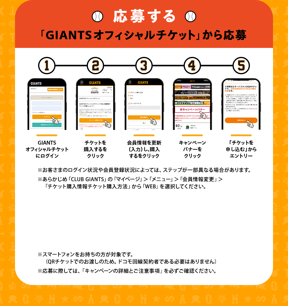 応募する 「GIANTSオフィシャルチケット」から応募 ①GIANTSオフィシャルチケットにログイン②チケットを購入するをクリック③会員情報を更新（入力）し、購入するをクリック④キャンペーンバナーをクリック⑤「チケットを申し込む」からエントリー ※お客さまのログイン状況や会員登録状況によっては、ステップが一部異なる場合があります。※あらかじめ「CLUB GIANTS」の「マイページ」＞「メニュー」＞「会員情報変更」＞「チケット購入情報チケット購入方法」から「WEB」を選択してください。