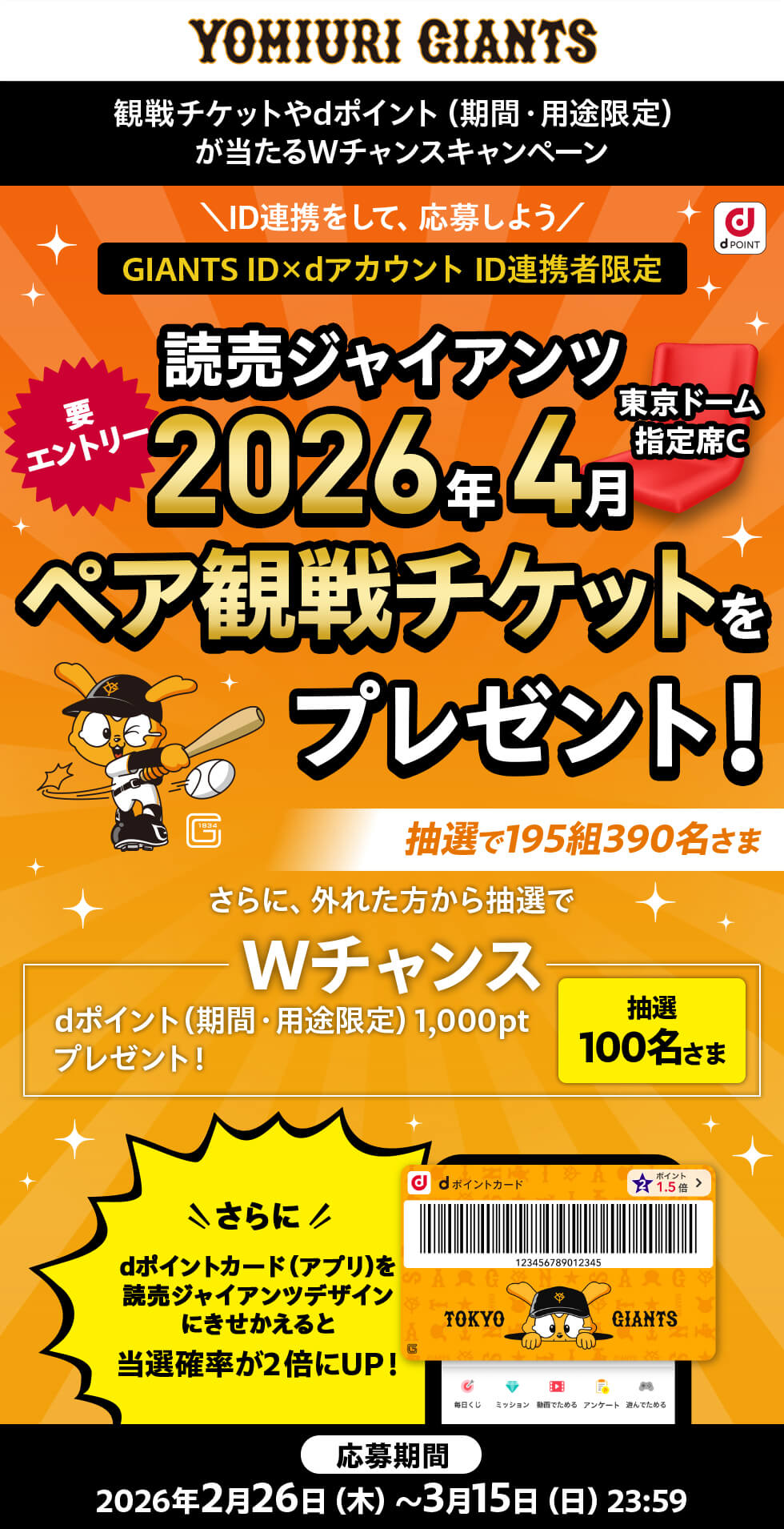読売ジャイアンツ 観戦チケットやdポイント(期間・用途限定)が当たるダブルチャンスキャンペーン IDを連携して応募しよう GIANTS ID×dアカウント ID連携者限定 要エントリー 読売ジャイアンツ東京ドーム指定席2026年4月ペア観戦チケットをプレゼント!抽選で195組390名さま さらに外れた方から抽選でダブルチャンス dポイント(期間・用途限定)1,000ポイントプレゼント! 抽選100名さま さらにdポイントカードを(アプリ)を読売ジャイアンツデザインにきせかえると当選確率が2倍にUP! 応募期間2026年2月26日(木)~3月15日(日)23:59