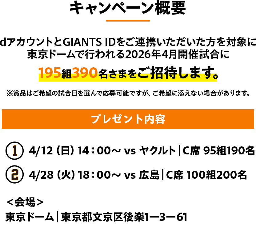 キャンペーン概要 dアカウントとGIANTS IDをご連携いただいた方を対象に東京ドームで行われる2026年4月開催試合に195組390名さまをご招待します。※賞品はご希望の試合日を選んで応募可能ですが、ご希望に添えない場合があります。プレゼント内容 4/12（日）14：00～ vs ヤクルト｜C席 95組190名 4/28（火）18：00～ vs 広島｜C席 100組200名 ＜会場＞東京ドーム｜東京都文京区後楽1ー3ー61