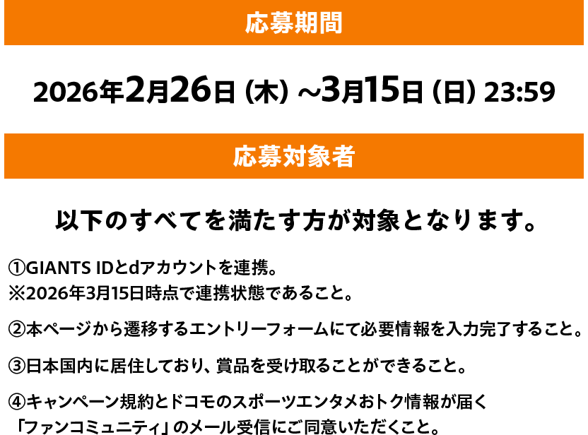 応募期間 2026年2月26日（木）～3月15日（日）23:59 応募対象者 以下のすべてを満たす方が対象となります。①GIANTS IDとdアカウントを連携。※2026年3月15日時点で連携状態であること。 ②本ページから遷移するエントリーフォームにて必要情報を入力完了すること。 ③日本国内に居住しており、賞品を受け取ることができること。 ④キャンペーン規約とドコモのスポーツエンタメおトク情報が届く「ファンコミュニティ」のメール受信にご同意いただくこと。