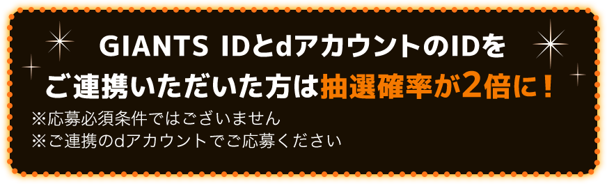 GIANTS IDとdアカウントのIDをご連携いただいた方は抽選確率が2倍に！※応募必須条件ではございません ※ご連携のdアカウントでご応募ください