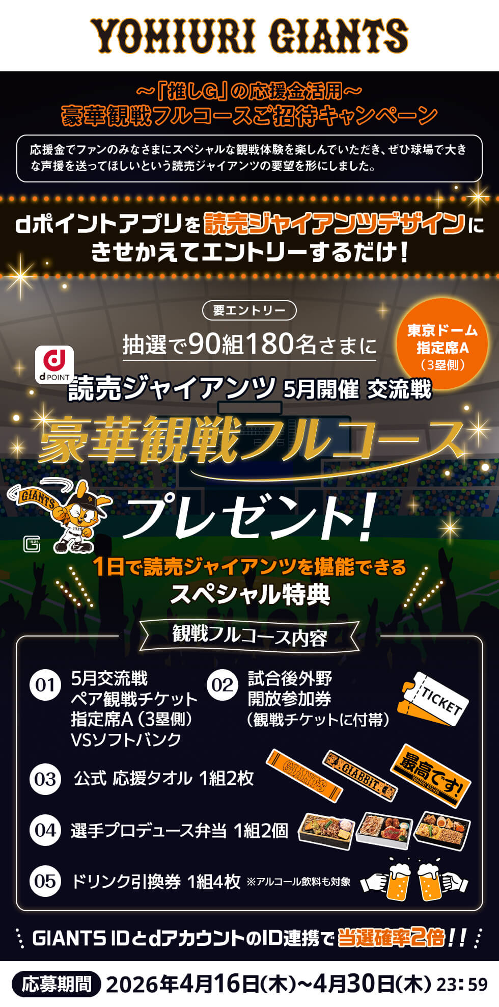 ～「推しG」の応援金活用～ 豪華観戦フルコースご招待キャンペーン 応援金でファンのみなさまにスペシャルな観戦体験を楽しんでいただき、ぜひ球場で大きな声援を送ってほしいという読売ジャイアンツの要望を形にしました。dポイントアプリを読売ジャイアンツデザインにきせかえてエントリーするだけ 要エントリー 抽選で90組180名さまに読売ジャイアンツ5月開催交流戦（東京ドーム指定席A/3塁側）豪華観戦フルコースプレゼント 1日で読売ジャイアンツを堪能できるスペシャル特典 観戦フルコース内容 1:5月交流戦ペア観戦チケット指定席A（3塁側）VSソフトバンク 2:試合後外野開放参加券（観戦チケットに付帯） 3:公式応援タオル1組2枚 4:選手プロデュース弁当1組2個 5:ドリンク引換券1組4枚※アルコール飲料も対象 GIANTS IDとdアカウントのID連携で当選確率2倍！ 応募期間2026年4月16日（木）～4月30日（木）23:59