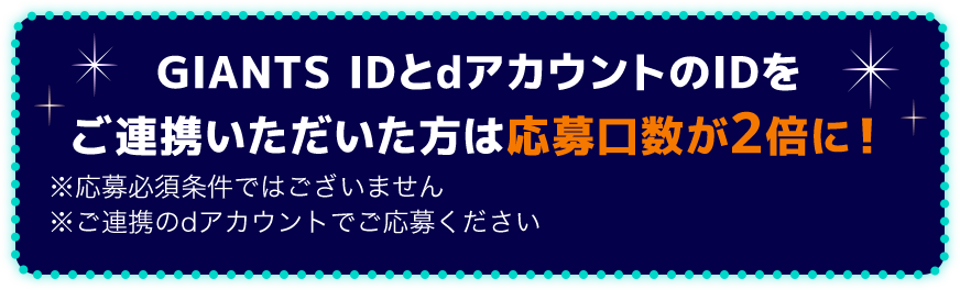 GIANTS IDとdアカウントのIDをご連携いただいた方は抽選確率が2倍に！※応募必須条件ではございません ※ご連携のdアカウントでご応募ください