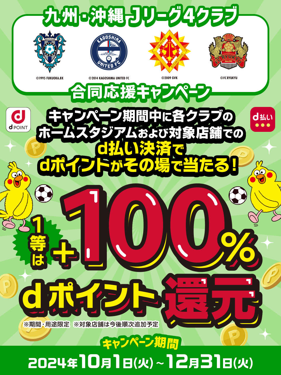 九州・沖縄Jリーグ4クラブ 合同応援キャンペーン キャンペーン期間中に各クラブのホームスタジアムおよび対象店舗でのd払い決済でdポイントがその場で当たる！ 1等は+100％dポイント還元 ※期間・用途限定※対象店舗は今後順次追加予定 キャンペーン期間 2024年10月1日（火）～12月31日（火）