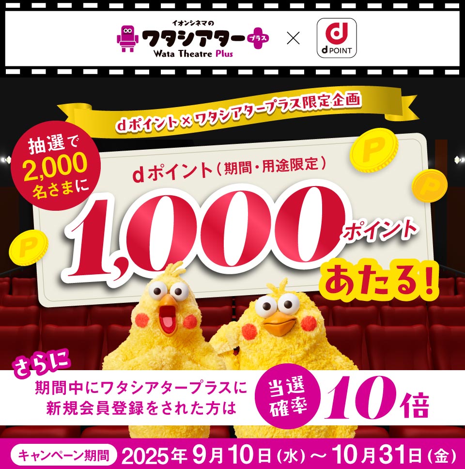 イオンシネマのワタシアター＋ Wata Theatre Plus × dPOINT dポイント×ワタシアタープラス限定企画 抽選で2,000名さまに dポイント（期間・用途限定） 1,000ポイントあたる！ さらに 期間中にワタシアタープラスに新規会員登録をされた方は 当選確率10倍 キャンペーン期間 2025年9月10日（水）～10月31日（金）