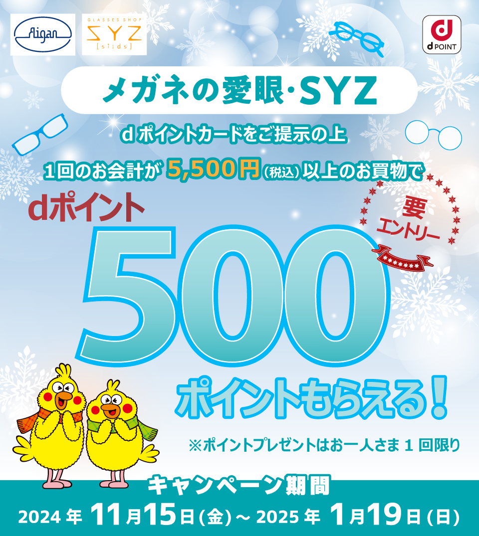 Aigan GLASSES SHOP SYZ si:ds メガネの愛眼・SYZ dPOINT メガネの愛眼・SYZ dポイントカードをご掲示の上1回のお会計が5,500円（税込）以上のお買物でdポイント500ポイントもらえる！要エントリー※ポイントプレゼントはお一人さま1回限り キャンペーン期間2024年11月15日（金）～2025年1月19日（日）