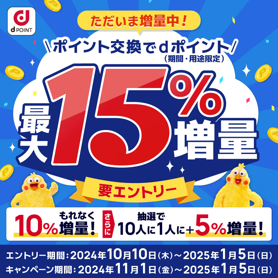 dPOINT ただいま増量中！ポイント交換でdポイント（期間・用途限定）最大15％増量 要エントリー もれなく10％増量！さらに抽選で10人に1人に＋5％増量！エントリー期間：2024年10月10日（木）～2025年1月5日（日） キャンペーン期間：2024年11月1日（金）～2025年1月5日（日）