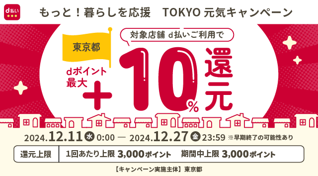 d払い もっと！暮らしを応援 TOKYO 元気キャンペーン 東京都 対象店舗 d払いご利用で dポイント最大＋10％還元 2024．12．11（水）0：00 – 2024．12．27（金）23：59※早期終了の可能性あり 還元上限 1回あたり上限 3,000ポイント 期間中上限 3,000ポイント 【キャンペーン実施主体】 東京都