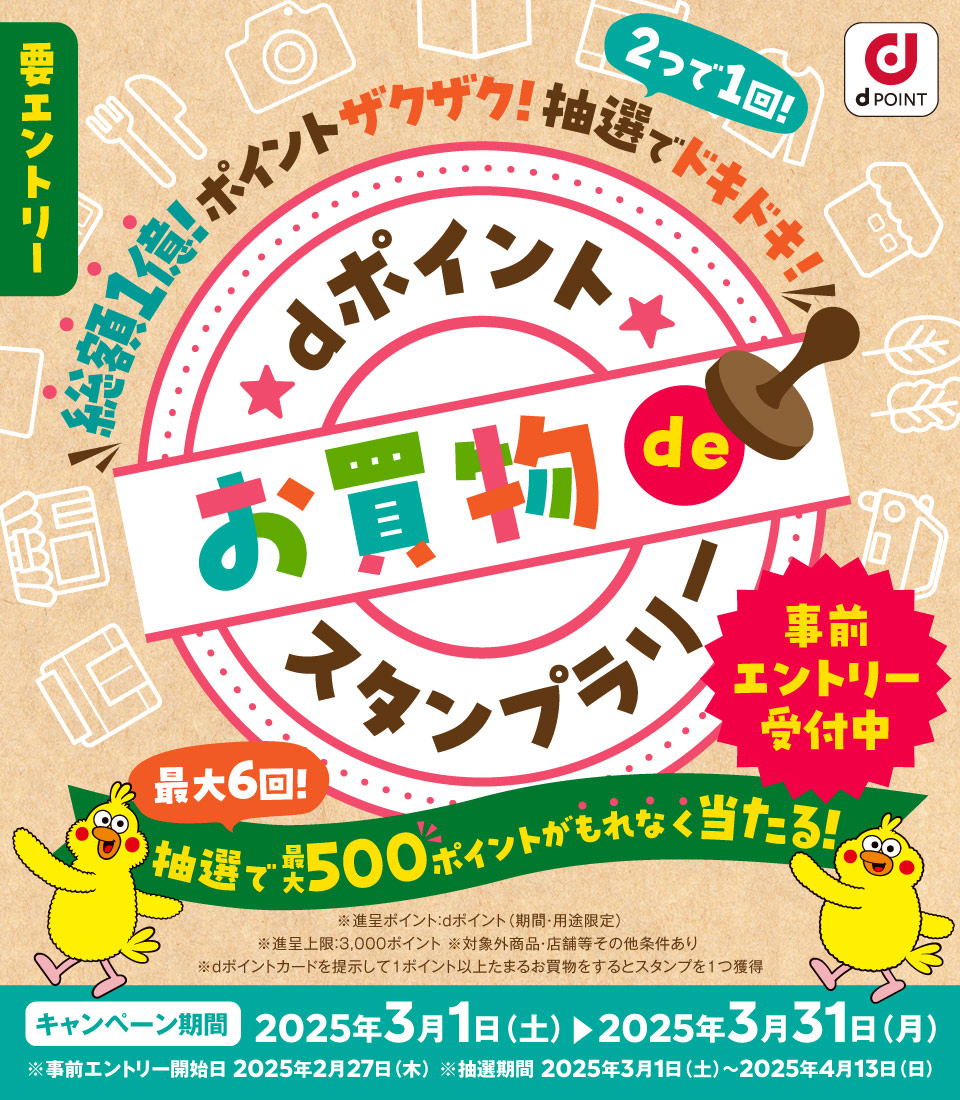 dPOINT 要エントリー 総額1億！ポイントザクザク！抽選でドキドキ！スタンプ2つで1回！ dポイントお買物でスタンプラリー 最大6回！抽選で最大500ポイントがもれなく当たる！ 事前エントリー受付中 ※進呈ポイント：dポイント（期間・用途限定） ※進呈上限：3000ポイント ※対象外商品・店舗などその他条件あり ※dポイントカードを提示して1ポイント以上たまるお買物をするとスタンプを1つ獲得 キャンペーン期間 2025年3月1日（土）から2025年3月31日（月） ※事前エントリー開始日 2025年2月27日（木） ※抽選期間 2025年3月1日（土）から2025年4月13日（日）