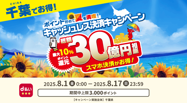 CHIBA 千葉でお得！ ポイント貯めて夏を満喫！キャッシュレス決済キャンペーン 最大10％ポイント還元 総額30億円相当 スマホ決済がお得！ d払い 2025．8．1（金）0：00－2025．8．17（日）23：59 期間中上限3,000ポイント 【キャンペーン実施主体】千葉県
