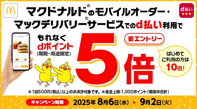 マクドナルド d払い マクドナルド®のモバイルオーダー・マックデリバリー®サービスでのd払い利用でもれなくdポイント（期間・用途限定）5倍 はじめてご利用の方は10倍！ 要エントリー ※1回500円（税込）以上の決済が対象です。 ※進呈上限：1,000ポイント（期間中合計） キャンペーン期間：2025年8月6日（水）＞9月2日（火）