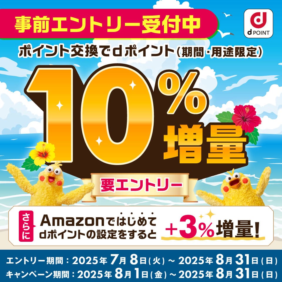 dPOINT 事前エントリー受付中 ポイント交換でdポイント（期間・用途限定）10％増量 要エントリー さらにAmazonではじめてdポイントの設定をすると＋3％増量！ エントリー期間：2025年7月8日（火）～2025年8月31日（日） キャンペーン期間：2025年8月1日（金）～2025年8月31日（日）
