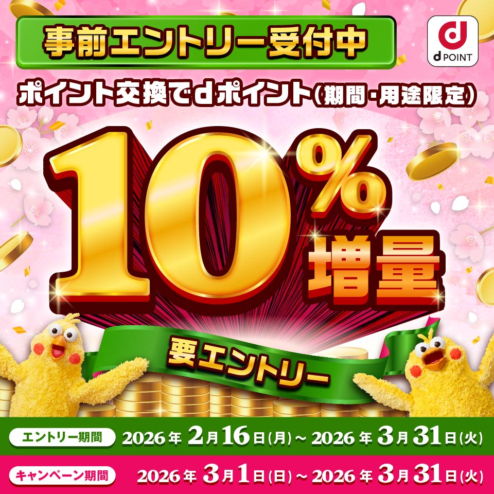 dPOINT 事前エントリー受付中 ポイント交換でdポイント（期間・用途限定）10％増量 要エントリー エントリー期間：2026年2月16日（月）～2026年3月31日（火） キャンペーン期間：2026年3月1日（日）～2026年3月31日（火）