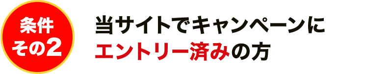 条件その2 当サイトでキャンペーンにエントリー済みの方