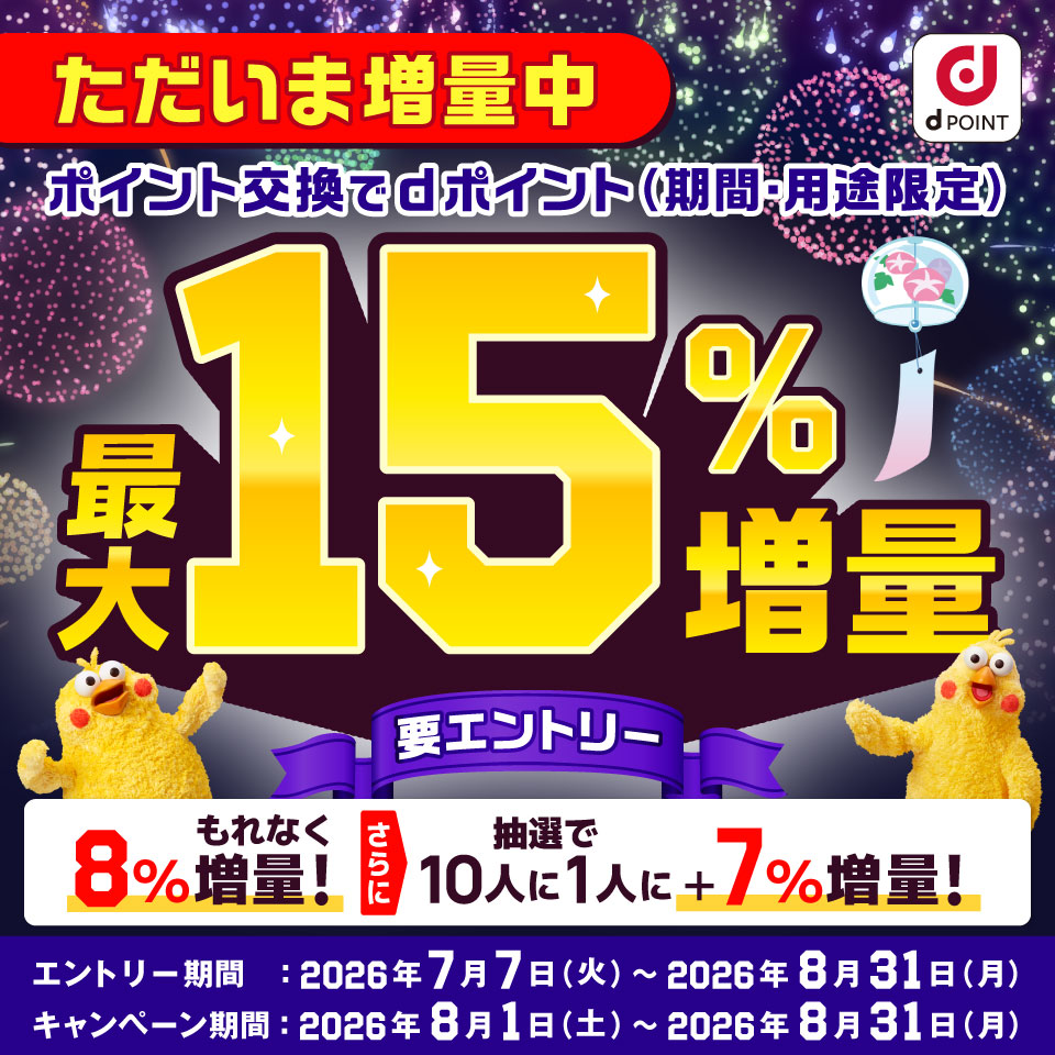 dポイント ただいま増量中 ポイント交換でdポイント（期間・用途限定）最大15％増量 要エントリー 8％もれなく増量！ さらに抽選で10人に1人に＋7％増量！ エントリー期間：2026年7月7日（火）～2026年8月31日（月） キャンペーン期間：2026年8月1日（土）～2026年8月31日（月）