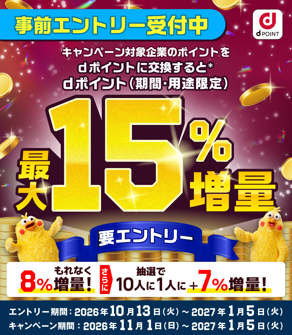 dポイント 事前エントリー受付中 キャンペーン対象企業のポイントをdポイントに交換すると＊ dポイント（期間・用途限定）最大15％増量 要エントリー 8％もれなく増量！ さらに抽選で10人に1人に＋7％増量！ エントリー期間：2026年10月13日（火）～2027年1月5日（火） キャンペーン期間：2026年11月1日（日）～2027年1月5日（火）