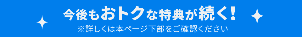 今後もおトクな特典が続く！詳しくはページ下部をご確認ください