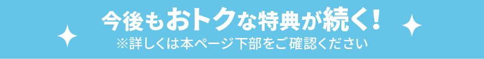 今後もおトクな特典が続く！ ※詳しくは本ページ下部をご確認ください