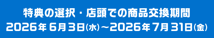 特典の選択・店頭での商品交換期間 2026年6月3日（水）～2026年7月31日（金）