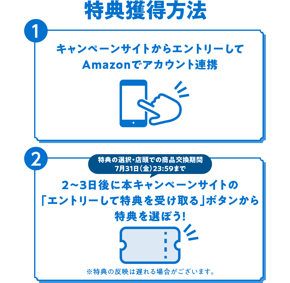 特典獲得方法 1 キャンペーンサイトからエントリーしてAmazonでアカウント連携 2 特典の選択・店頭での商品交換期間 7月31日（金）23：59まで 2～3日後に本キャンペーンサイトの「エントリーして特典を受け取る」ボタンから特典を選ぼう！ ※特典の反映は遅れる場合がございます。