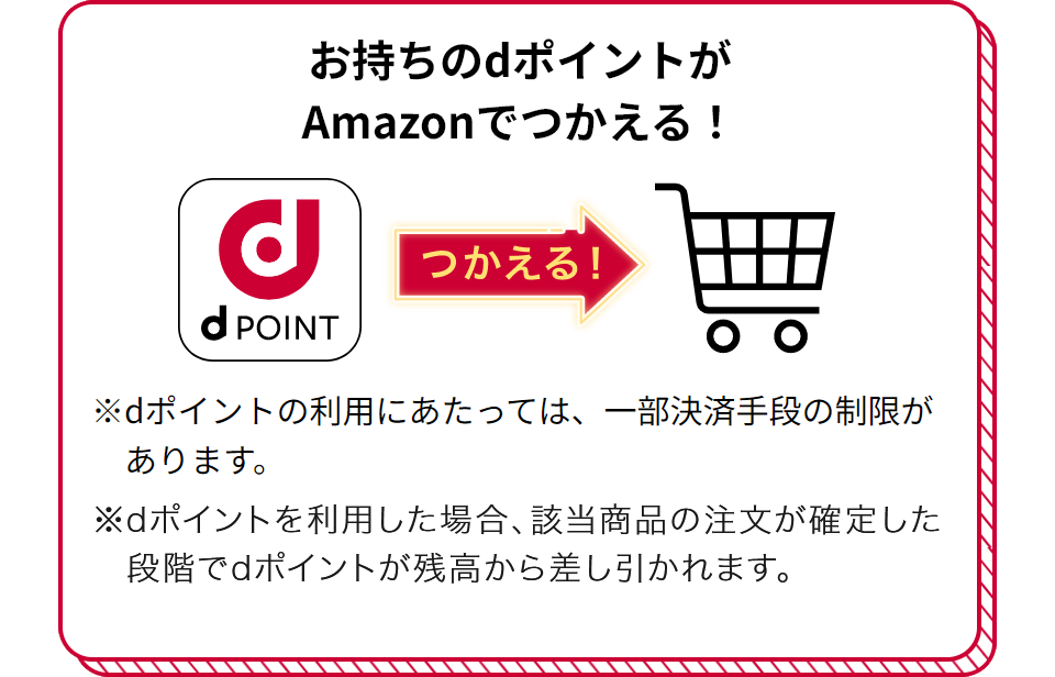 お持ちのdポイントがAmazonでつかえる！ つかえる！ ※dポイントの利用にあたっては、一部決済手段の制限があります。 ※dポイントを利用した場合、該当商品の注文が確定した段階でdポイントが残高から差し引かれます。