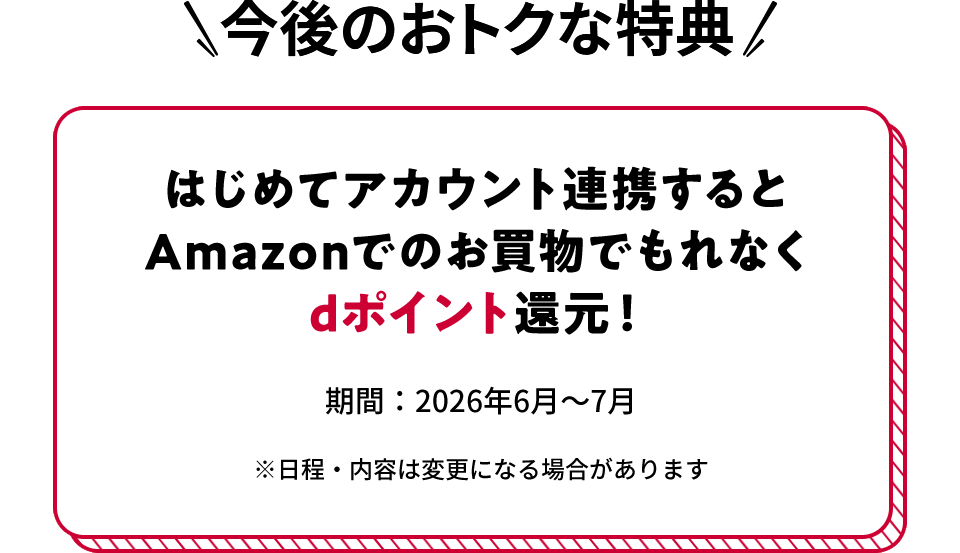 今後のおトクな特典 はじめてアカウント連携するとAmazonでのお買物でもれなくdポイント還元！ 期間：2026年6月～7月 ※日程・内容は変更になる場合があります